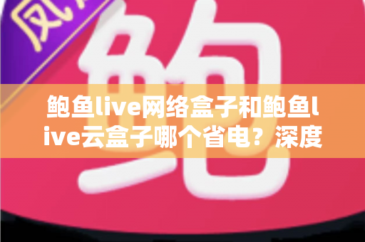 鲍鱼live网络盒子和鲍鱼live云盒子哪个省电?深度功耗对比与省电选购全攻略 鲍鱼live网络盒子和鲍鱼live云盒子哪个省电?深度功耗对比与省电选购全攻略