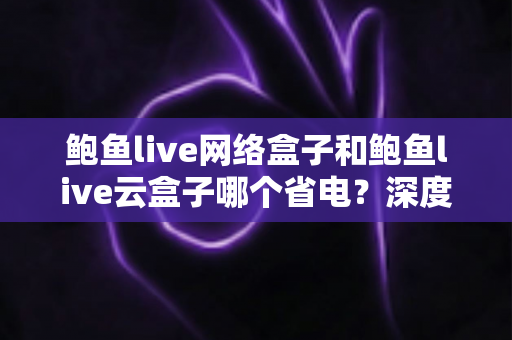 鲍鱼live网络盒子和鲍鱼live云盒子哪个省电?深度功耗对比与省电选购全攻略 鲍鱼live网络盒子和鲍鱼live云盒子哪个省电?深度功耗对比与省电选购全攻略