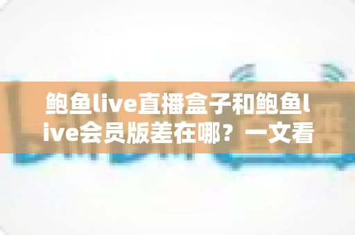 鲍鱼live直播盒子和鲍鱼live会员版差在哪？一文看懂两种版本的功能、价格与适用人群全对比