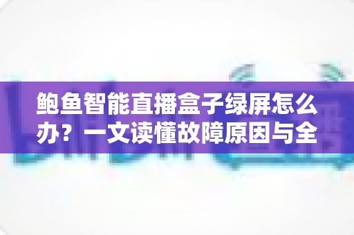 鲍鱼智能直播盒子绿屏怎么办?一文读懂故障原因与全流程解决方法 鲍鱼智能直播盒子绿屏怎么办?一文读懂故障原因与全流程解决方法