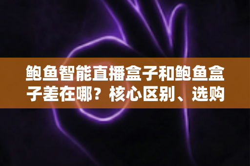 鲍鱼智能直播盒子和鲍鱼盒子差在哪？核心区别、选购要点与常见问题一次讲清楚