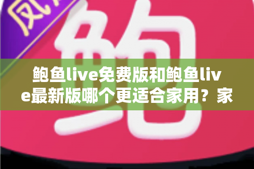 鲍鱼live免费版和鲍鱼live最新版哪个更适合家用?家庭用户选版指南与深度对比全解析 鲍鱼live免费版和鲍鱼live最新版哪个更适合家用?家庭用户选版指南与深度对比全解析