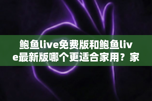 鲍鱼live免费版和鲍鱼live最新版哪个更适合家用?家庭用户选版指南与深度对比全解析 鲍鱼live免费版和鲍鱼live最新版哪个更适合家用?家庭用户选版指南与深度对比全解析