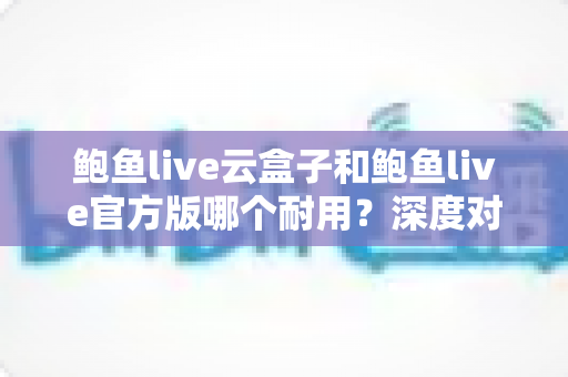 鲍鱼live云盒子和鲍鱼live官方版哪个耐用？深度对比与选购使用指南