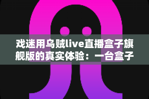 戏迷用乌贼live直播盒子旗舰版的真实体验：一台盒子，把戏台搬进客厅