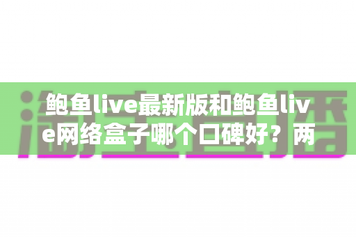 鲍鱼live最新版和鲍鱼live网络盒子哪个口碑好?两大版本深度对比与选购全攻略 鲍鱼live最新版和鲍鱼live网络盒子哪个口碑好?两大版本深度对比与选购全攻略