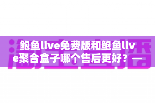 鲍鱼live免费版和鲍鱼live聚合盒子哪个售后更好?——两大版本售后服务全方位对比与选购指南 鲍鱼live免费版和鲍鱼live聚合盒子哪个售后更好?——两大版本售后服务全方位对比与选购指南