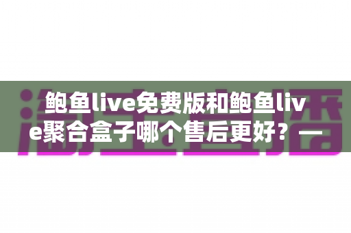 鲍鱼live免费版和鲍鱼live聚合盒子哪个售后更好?——两大版本售后服务全方位对比与选购指南 鲍鱼live免费版和鲍鱼live聚合盒子哪个售后更好?——两大版本售后服务全方位对比与选购指南