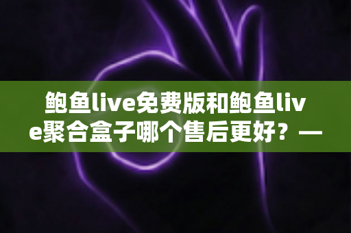 鲍鱼live免费版和鲍鱼live聚合盒子哪个售后更好?——两大版本售后服务全方位对比与选购指南 鲍鱼live免费版和鲍鱼live聚合盒子哪个售后更好?——两大版本售后服务全方位对比与选购指南