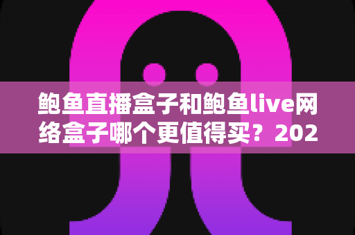 鲍鱼直播盒子和鲍鱼live网络盒子哪个更值得买？2025年最全选购对比指南与避坑攻略