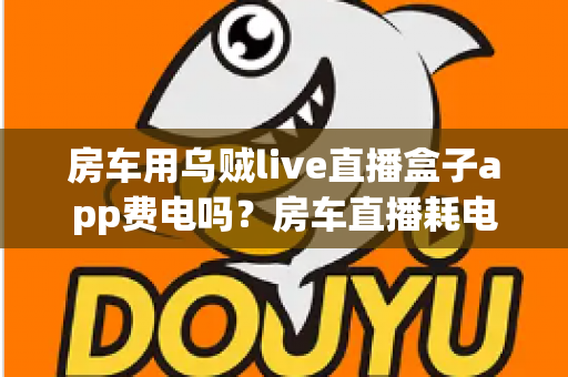 房车用乌贼live直播盒子app费电吗？房车直播耗电真相大揭秘与超实用省电攻略