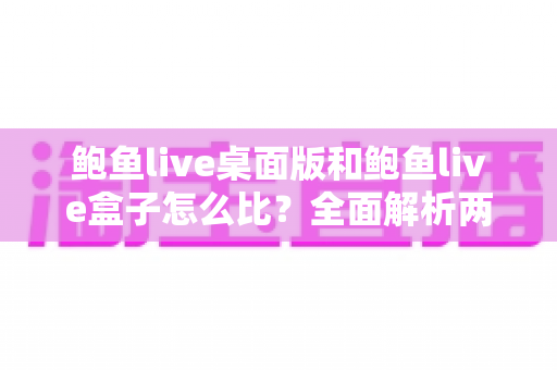 鲍鱼live桌面版和鲍鱼live盒子怎么比？全面解析两大版本差异与选择指南