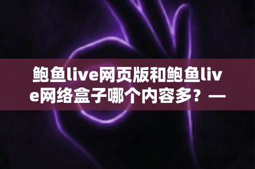 鲍鱼live网页版和鲍鱼live网络盒子哪个内容多？——全面对比解析助你轻松选择最佳观看方式