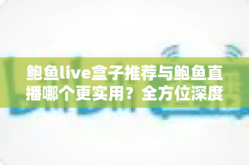 鲍鱼live盒子推荐与鲍鱼直播哪个更实用？全方位深度对比帮你找到最适合自己的观看方案