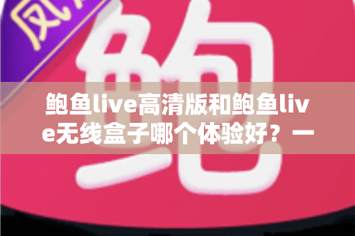 鲍鱼live高清版和鲍鱼live无线盒子哪个体验好？一篇讲透区别与选购思路的深度对比指南