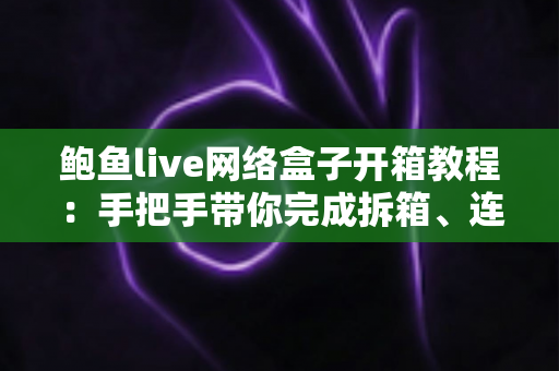 鲍鱼live网络盒子开箱教程：手把手带你完成拆箱、连接与首次设置全流程