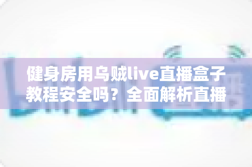 健身房用乌贼live直播盒子教程安全吗？全面解析直播设备安全性、潜在风险与规范使用指南