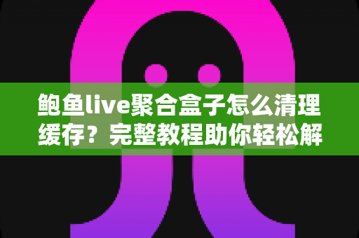 鲍鱼live聚合盒子怎么清理缓存?完整教程助你轻松解决卡顿烦恼 鲍鱼live聚合盒子怎么清理缓存?完整教程助你轻松解决卡顿烦恼