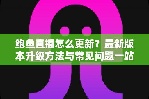 鲍鱼直播怎么更新？最新版本升级方法与常见问题一站式指南