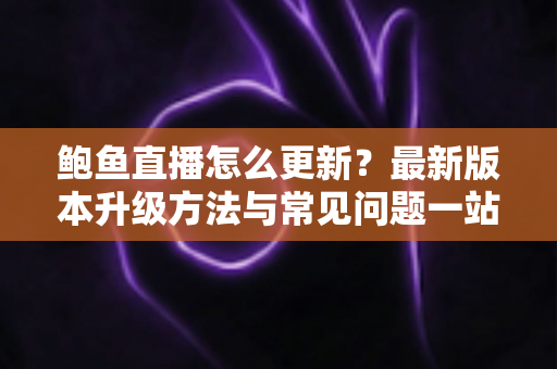 鲍鱼直播怎么更新？最新版本升级方法与常见问题一站式指南