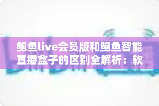 鲍鱼live会员版和鲍鱼智能直播盒子的区别全解析：软件会员与硬件盒子究竟怎么选？
