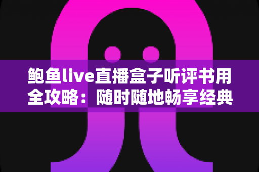 鲍鱼live直播盒子听评书用全攻略：随时随地畅享经典评书的怀旧之旅