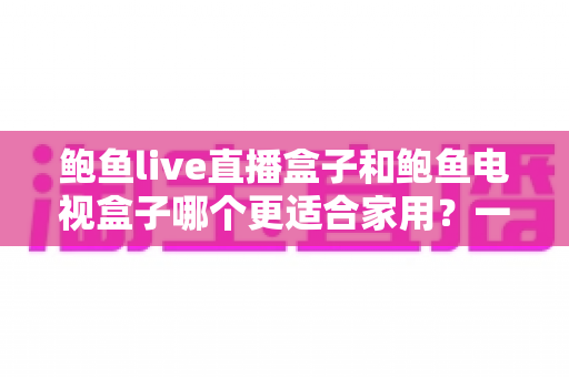 鲍鱼live直播盒子和鲍鱼电视盒子哪个更适合家用？一篇文章读懂两者差异与选购建议