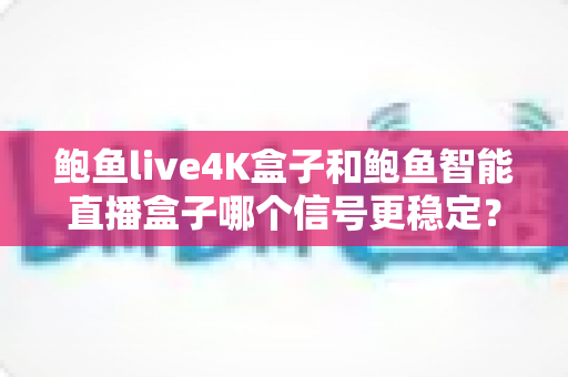 鲍鱼live4K盒子和鲍鱼智能直播盒子哪个信号更稳定？硬件拆解+场景实测+选购攻略，一文帮你选对不选贵