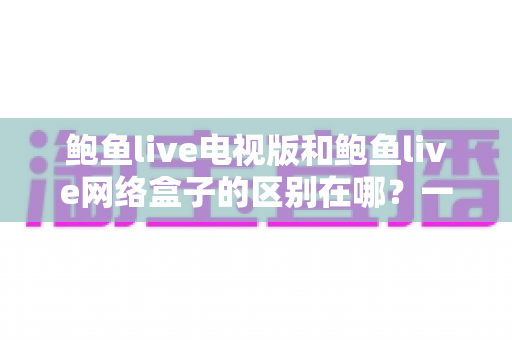鲍鱼live电视版和鲍鱼live网络盒子的区别在哪?一文读懂两种版本的核心差异与选购指南 鲍鱼live电视版和鲍鱼live网络盒子的区别在哪?一文读懂两种版本的核心差异与选购指南