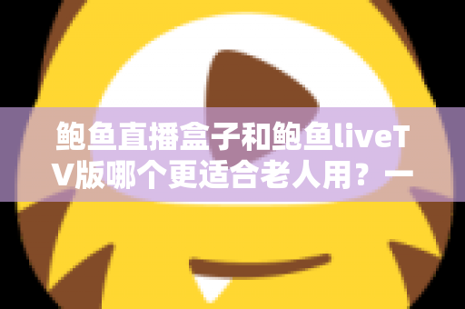 鲍鱼直播盒子和鲍鱼liveTV版哪个更适合老人用？一篇文章帮您选对不踩坑