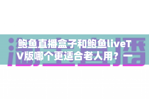 鲍鱼直播盒子和鲍鱼liveTV版哪个更适合老人用？一篇文章帮您选对不踩坑