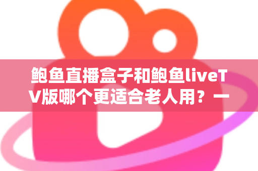 鲍鱼直播盒子和鲍鱼liveTV版哪个更适合老人用？一篇文章帮您选对不踩坑