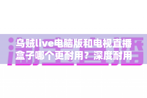 乌贼live电脑版和电视直播盒子哪个更耐用？深度耐用性对比与实用选购指南