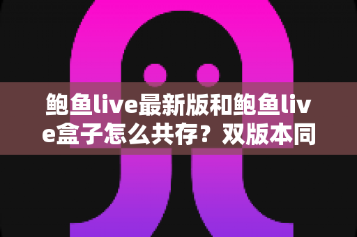 鲍鱼live最新版和鲍鱼live盒子怎么共存?双版本同时安装与稳定运行完全指南 鲍鱼live最新版和鲍鱼live盒子怎么共存?双版本同时安装与稳定运行完全指南