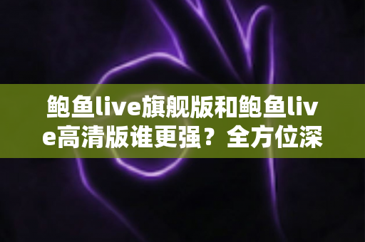 鲍鱼live旗舰版和鲍鱼live高清版谁更强?全方位深度对比,帮你选出最适合自己的版本 鲍鱼live旗舰版和鲍鱼live高清版谁更强?全方位深度对比,帮你选出最适合自己的版本