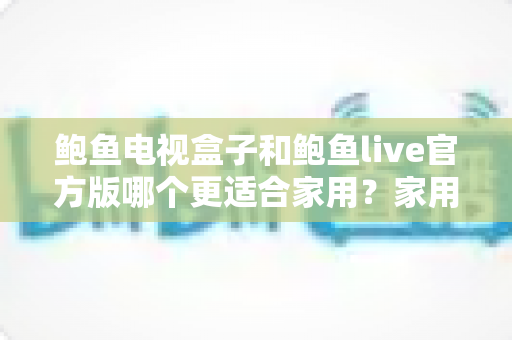 鲍鱼电视盒子和鲍鱼live官方版哪个更适合家用?家用大屏观影方案深度对比与理性避坑指南 鲍鱼电视盒子和鲍鱼live官方版哪个更适合家用?家用大屏观影方案深度对比与理性避坑指南