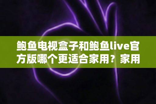鲍鱼电视盒子和鲍鱼live官方版哪个更适合家用?家用大屏观影方案深度对比与理性避坑指南 鲍鱼电视盒子和鲍鱼live官方版哪个更适合家用?家用大屏观影方案深度对比与理性避坑指南