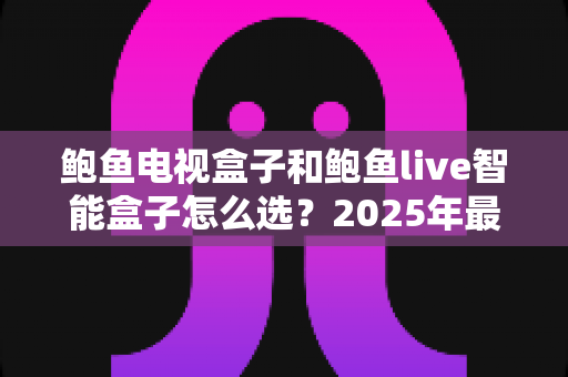 鲍鱼电视盒子和鲍鱼live智能盒子怎么选？2025年最新选购攻略与深度对比全解析