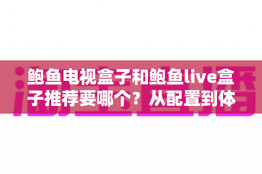 鲍鱼电视盒子和鲍鱼live盒子推荐要哪个？从配置到体验的全方位选购指南