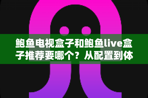 鲍鱼电视盒子和鲍鱼live盒子推荐要哪个？从配置到体验的全方位选购指南