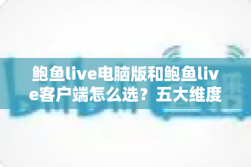鲍鱼live电脑版和鲍鱼live客户端怎么选?五大维度全面对比与实用选择建议 鲍鱼live电脑版和鲍鱼live客户端怎么选?五大维度全面对比与实用选择建议