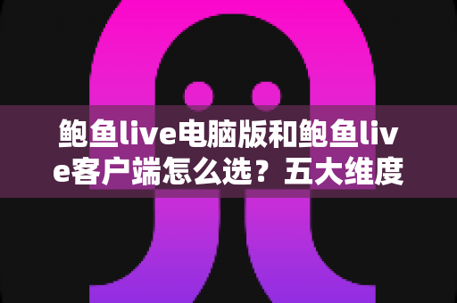 鲍鱼live电脑版和鲍鱼live客户端怎么选?五大维度全面对比与实用选择建议 鲍鱼live电脑版和鲍鱼live客户端怎么选?五大维度全面对比与实用选择建议