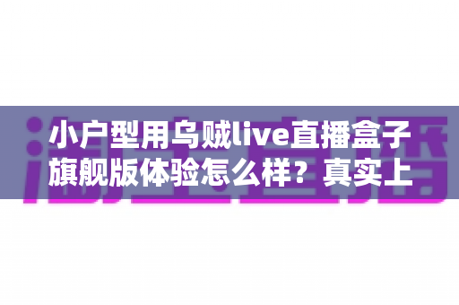 小户型用乌贼live直播盒子旗舰版体验怎么样?真实上手评测与选购全攻略 小户型用乌贼live直播盒子旗舰版体验怎么样?真实上手评测与选购全攻略