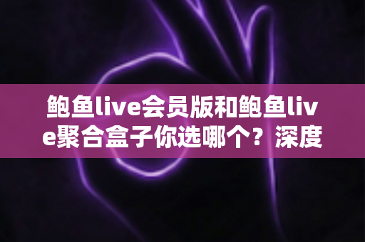 鲍鱼live会员版和鲍鱼live聚合盒子你选哪个？深度对比帮你找到最适合自己的选择