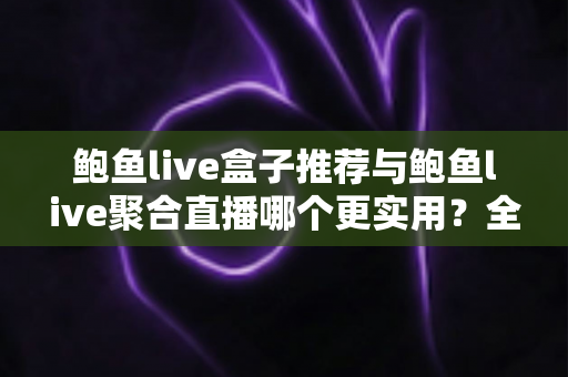 鲍鱼live盒子推荐与鲍鱼live聚合直播哪个更实用？全方位对比帮你找到最适合的观影方案
