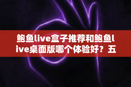 鲍鱼live盒子推荐和鲍鱼live桌面版哪个体验好？五大维度深度对比，帮你一次选对