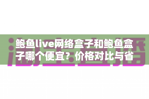 鲍鱼live网络盒子和鲍鱼盒子哪个便宜?价格对比与省钱选购全攻略 鲍鱼live网络盒子和鲍鱼盒子哪个便宜?价格对比与省钱选购全攻略