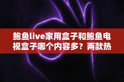 鲍鱼live家用盒子和鲍鱼电视盒子哪个内容多?两款热门盒子的资源深度对比与选购全指南 鲍鱼live家用盒子和鲍鱼电视盒子哪个内容多?两款热门盒子的资源深度对比与选购全指南