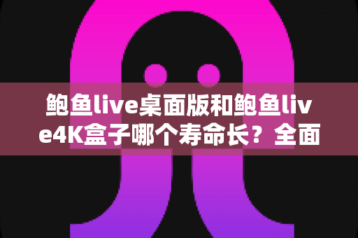 鲍鱼live桌面版和鲍鱼live4K盒子哪个寿命长？全面对比分析与延长使用寿命实用指南