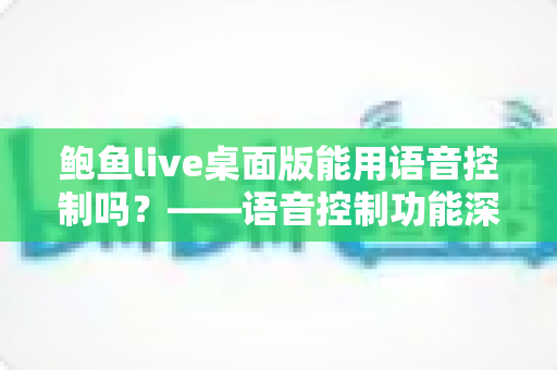 鲍鱼live桌面版能用语音控制吗？——语音控制功能深度解析与实用替代方案指南